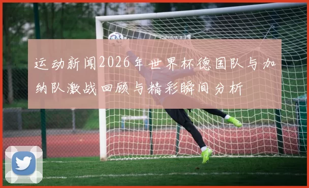 运动新闻2026年世界杯德国队与加纳队激战回顾与精彩瞬间分析