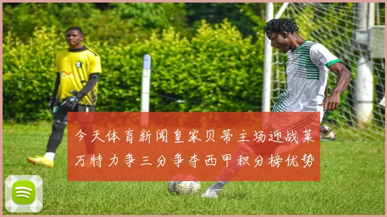 今天体育新闻皇家贝蒂主场迎战莱万特力争三分争夺西甲积分榜优势