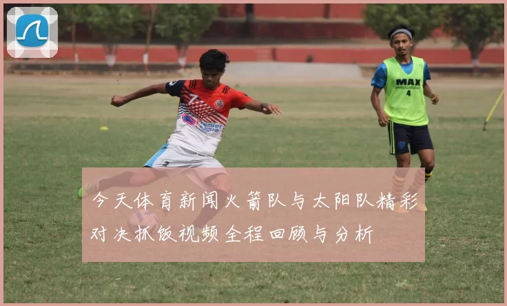 今天体育新闻火箭队与太阳队精彩对决抓饭视频全程回顾与分析