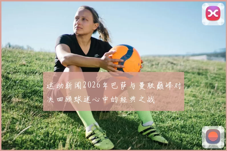 运动新闻2026年巴萨与曼联巅峰对决回顾球迷心中的经典之战