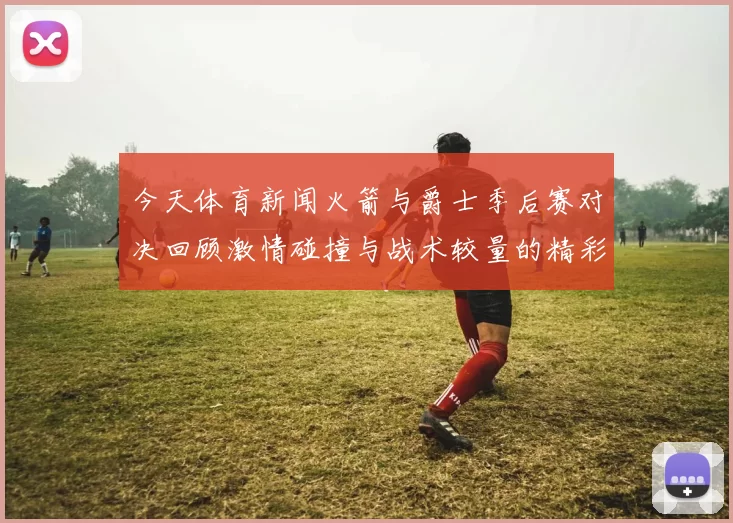 今天体育新闻火箭与爵士季后赛对决回顾激情碰撞与战术较量的精彩瞬间